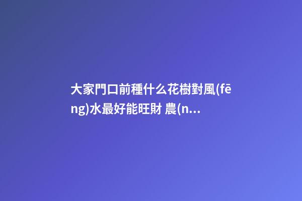 大家門口前種什么花樹對風(fēng)水最好能旺財 農(nóng)村大門口外兩旁側(cè)栽中什么植物樹最好